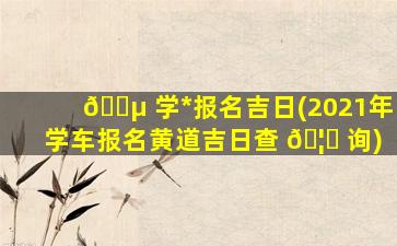 🐵 学*
报名吉日(2021年学车报名黄道吉日查 🦅 询)